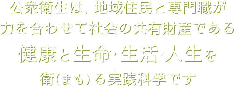 公衆衛生は、地域住民と専門職が力を合わせて社会の共有財産である健康と生命・生活・人生を衛（まも）る実践科学です